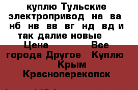 куплю Тульские электропривод  на, ва, нб, нв, вв, вг, нд, вд и так далие новые   › Цена ­ 85 500 - Все города Другое » Куплю   . Крым,Красноперекопск